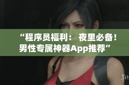 “程序员福利： 夜里必备！男性专属神器App推荐”