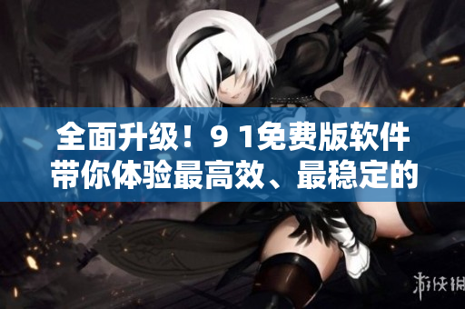 全面升级！9 1免费版软件带你体验最高效、最稳定的工作方式！