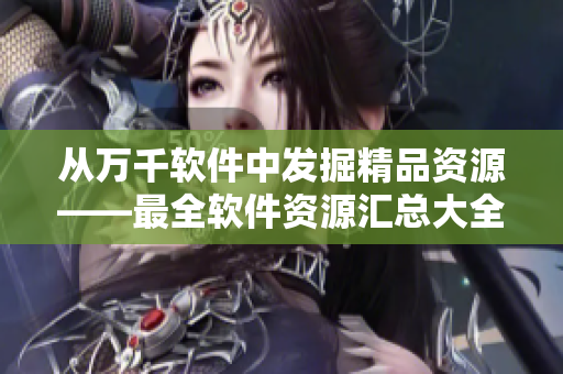 从万千软件中发掘精品资源——最全软件资源汇总大全