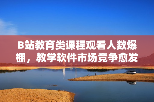 B站教育类课程观看人数爆棚，教学软件市场竞争愈发激烈