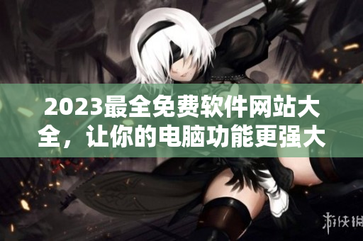 2023最全免费软件网站大全，让你的电脑功能更强大！
