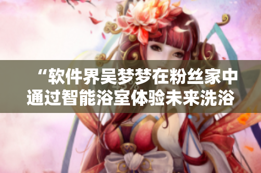 “软件界吴梦梦在粉丝家中通过智能浴室体验未来洗浴新潮流”