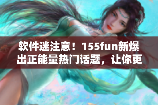 软件迷注意！155fun新爆出正能量热门话题，让你更了解软件发展历程