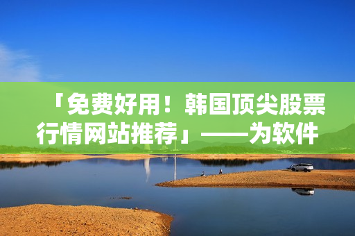 「免费好用！韩国顶尖股票行情网站推荐」——为软件爱好者分享的推荐