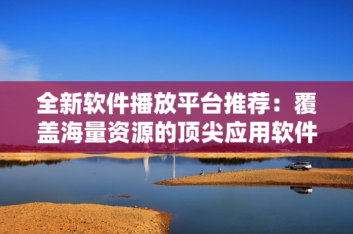 全新软件播放平台推荐：覆盖海量资源的顶尖应用软件集锦！