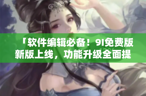 「软件编辑必备！9I免费版新版上线，功能升级全面提升」