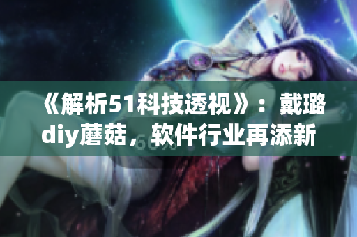 《解析51科技透视》：戴璐diy蘑菇，软件行业再添新玩法