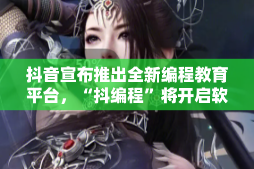 抖音宣布推出全新编程教育平台，“抖编程”将开启软件教育新时代！