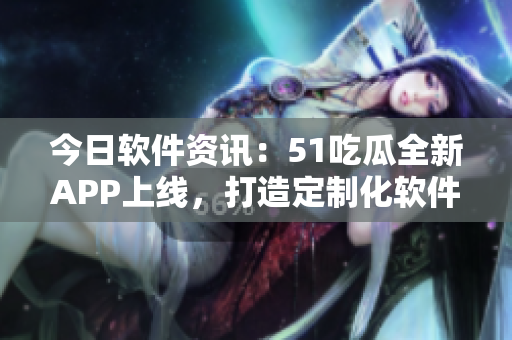今日软件资讯：51吃瓜全新APP上线，打造定制化软件推荐平台