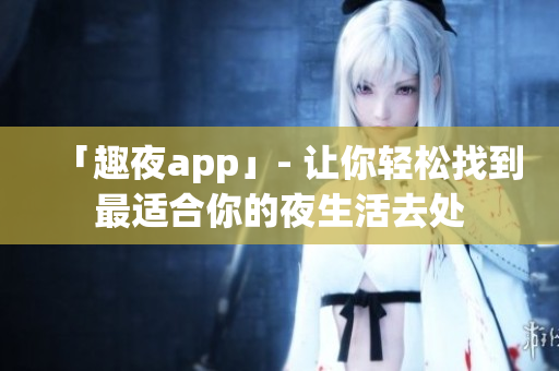 「趣夜app」- 让你轻松找到最适合你的夜生活去处