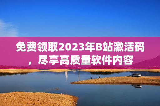 免费领取2023年B站激活码，尽享高质量软件内容