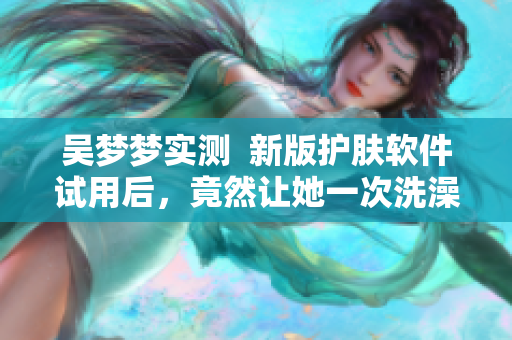 吴梦梦实测  新版护肤软件试用后，竟然让她一次洗澡都没洗！