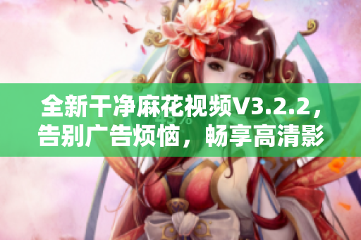 全新干净麻花视频V3.2.2，告别广告烦恼，畅享高清影音！