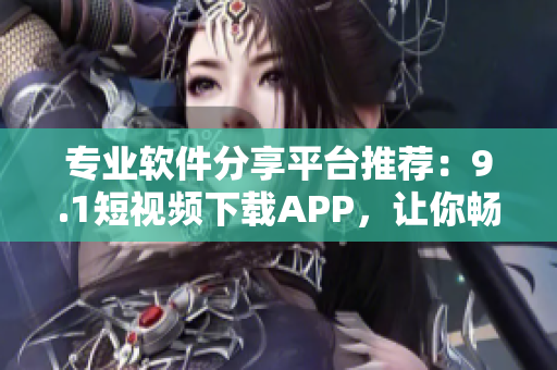 专业软件分享平台推荐：9.1短视频下载APP，让你畅享视听盛宴！