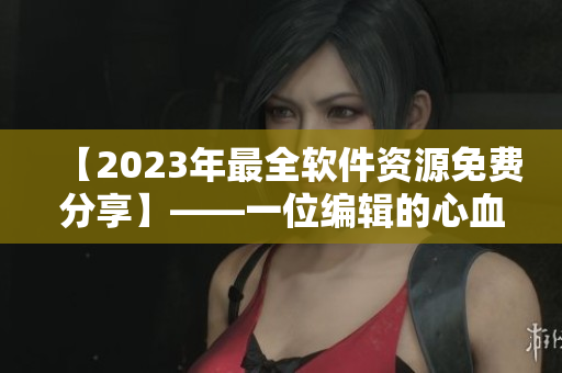 【2023年最全软件资源免费分享】——一位编辑的心血之作