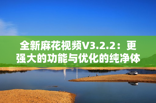 全新麻花视频V3.2.2：更强大的功能与优化的纯净体验
