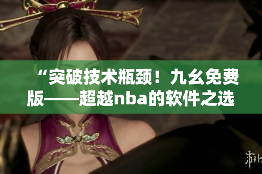 “突破技术瓶颈！九幺免费版——超越nba的软件之选”