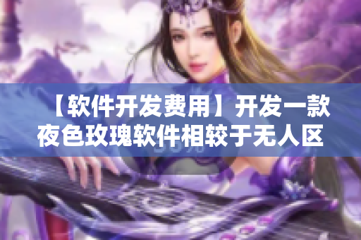 【软件开发费用】开发一款夜色玫瑰软件相较于无人区玫瑰贵多少？