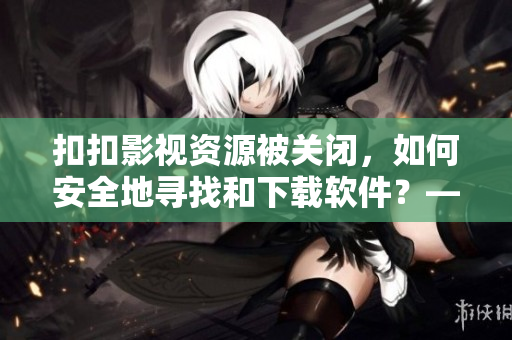 扣扣影视资源被关闭，如何安全地寻找和下载软件？——一份软件资源汇总指南