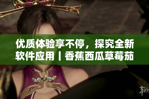 优质体验享不停，探究全新软件应用丨香蕉西瓜草莓茄子软件报道