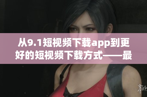 从9.1短视频下载app到更好的短视频下载方式——最新软件推荐