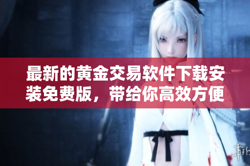 最新的黄金交易软件下载安装免费版，带给你高效方便的黄金投资体验！