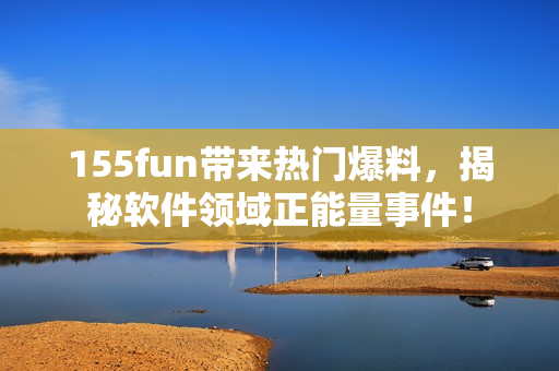 155fun带来热门爆料，揭秘软件领域正能量事件！