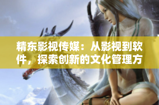 精东影视传媒：从影视到软件，探索创新的文化管理方法！