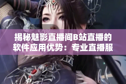 揭秘魅影直播间B站直播的软件应用优势：专业直播服务与全新用户体验