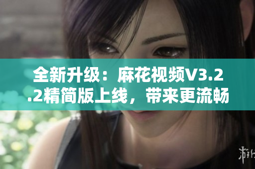 全新升级：麻花视频V3.2.2精简版上线，带来更流畅的软件使用体验！