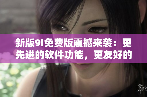 新版9I免费版震撼来袭：更先进的软件功能，更友好的用户体验