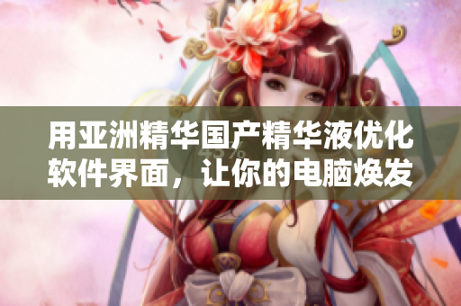 用亚洲精华国产精华液优化软件界面，让你的电脑焕发年轻活力！