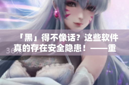 「黑」得不像话？这些软件真的存在安全隐患！——重温开源软件的重要性