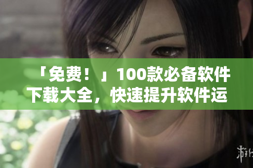「免费！」100款必备软件下载大全，快速提升软件运用技能
