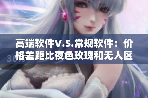 高端软件V.S.常规软件：价格差距比夜色玫瑰和无人区玫瑰贵多少？