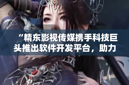 “精东影视传媒携手科技巨头推出软件开发平台，助力创新产业”