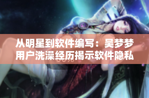 从明星到软件编写：吴梦梦用户洗澡经历揭示软件隐私漏洞