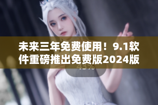 未来三年免费使用！9.1软件重磅推出免费版2024版，功能更强大