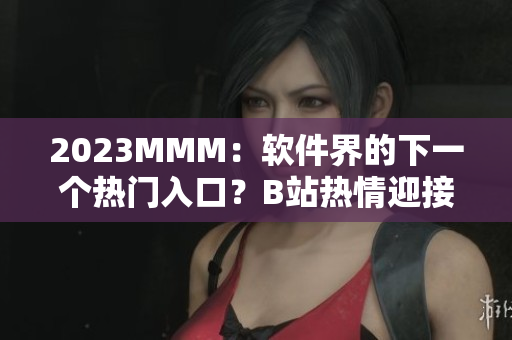 2023MMM：软件界的下一个热门入口？B站热情迎接一场全新的软件领域变革
