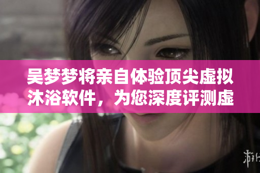 吴梦梦将亲自体验顶尖虚拟沐浴软件，为您深度评测虚拟浴房的未来趋势