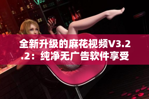 全新升级的麻花视频V3.2.2：纯净无广告软件享受