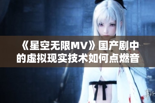 《星空无限MV》国产剧中的虚拟现实技术如何点燃音乐之火