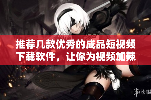 推荐几款优秀的成品短视频下载软件，让你为视频加辣！