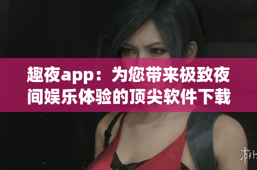 趣夜app：为您带来极致夜间娱乐体验的顶尖软件下载