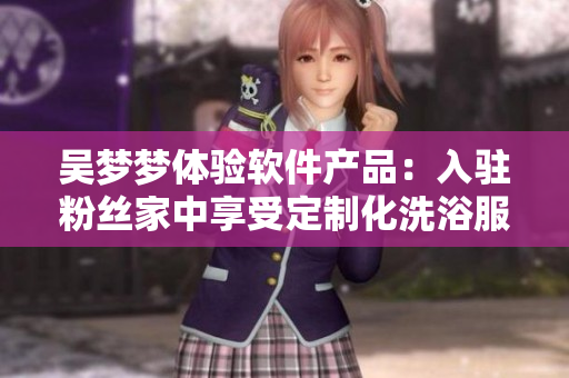 吴梦梦体验软件产品：入驻粉丝家中享受定制化洗浴服务