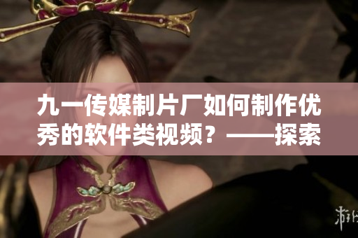 九一传媒制片厂如何制作优秀的软件类视频？——探索制作过程和技术要点