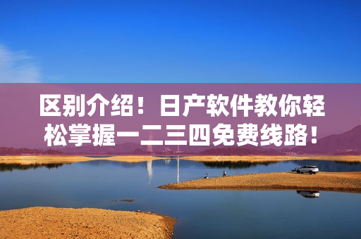 区别介绍！日产软件教你轻松掌握一二三四免费线路！