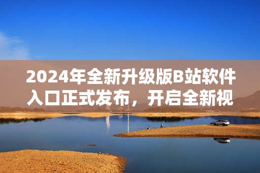 2024年全新升级版B站软件入口正式发布，开启全新视听体验