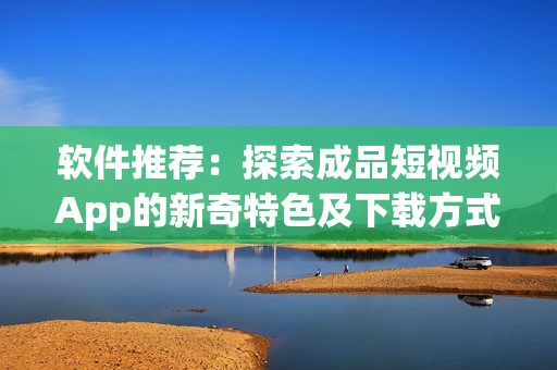 软件推荐：探索成品短视频App的新奇特色及下载方式