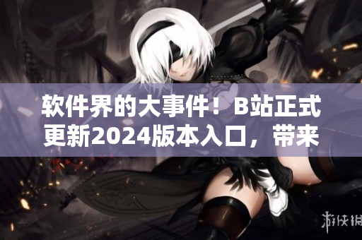 软件界的大事件！B站正式更新2024版本入口，带来全新用户体验！